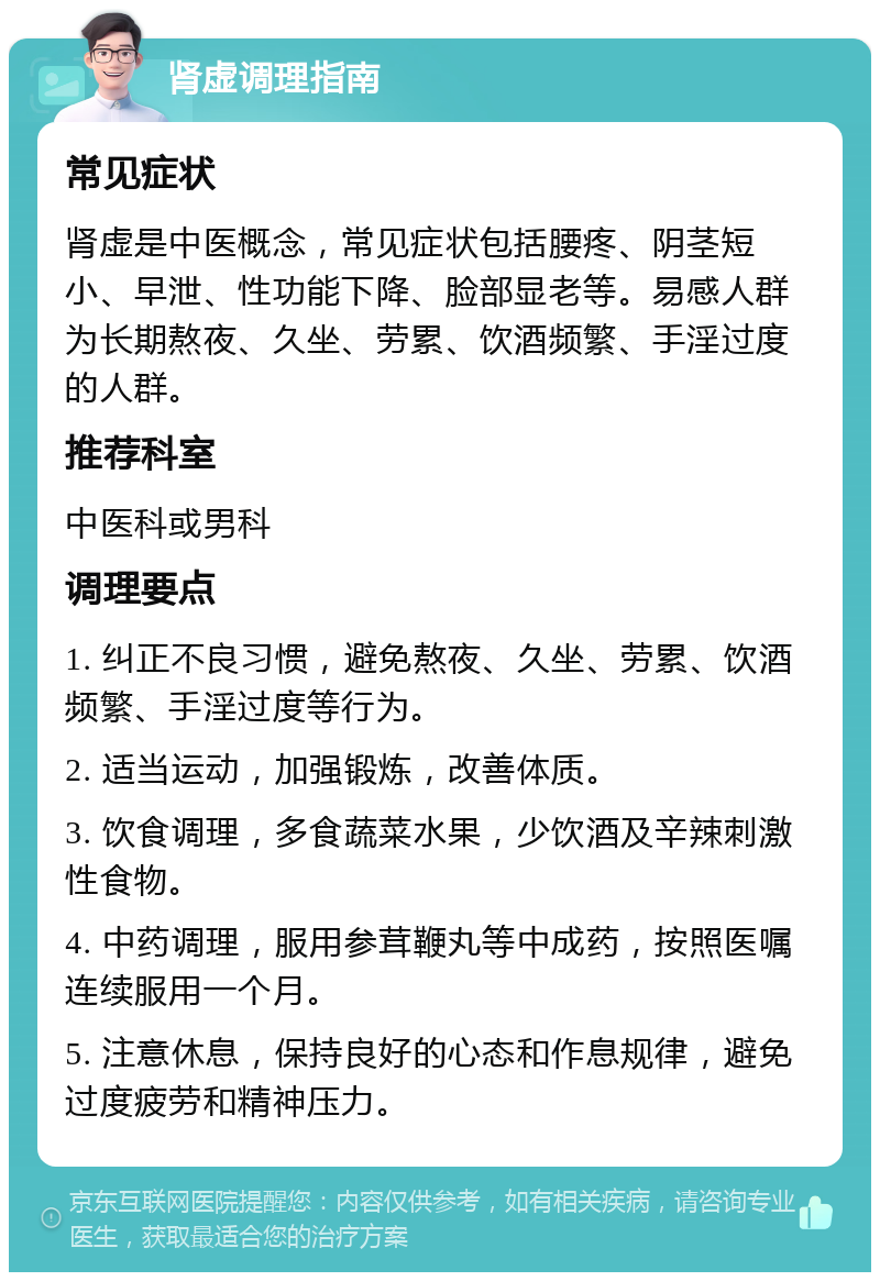 肾虚调理指南 常见症状 肾虚是中医概念，常见症状包括腰疼、阴茎短小、早泄、性功能下降、脸部显老等。易感人群为长期熬夜、久坐、劳累、饮酒频繁、手淫过度的人群。 推荐科室 中医科或男科 调理要点 1. 纠正不良习惯，避免熬夜、久坐、劳累、饮酒频繁、手淫过度等行为。 2. 适当运动，加强锻炼，改善体质。 3. 饮食调理，多食蔬菜水果，少饮酒及辛辣刺激性食物。 4. 中药调理，服用参茸鞭丸等中成药，按照医嘱连续服用一个月。 5. 注意休息，保持良好的心态和作息规律，避免过度疲劳和精神压力。