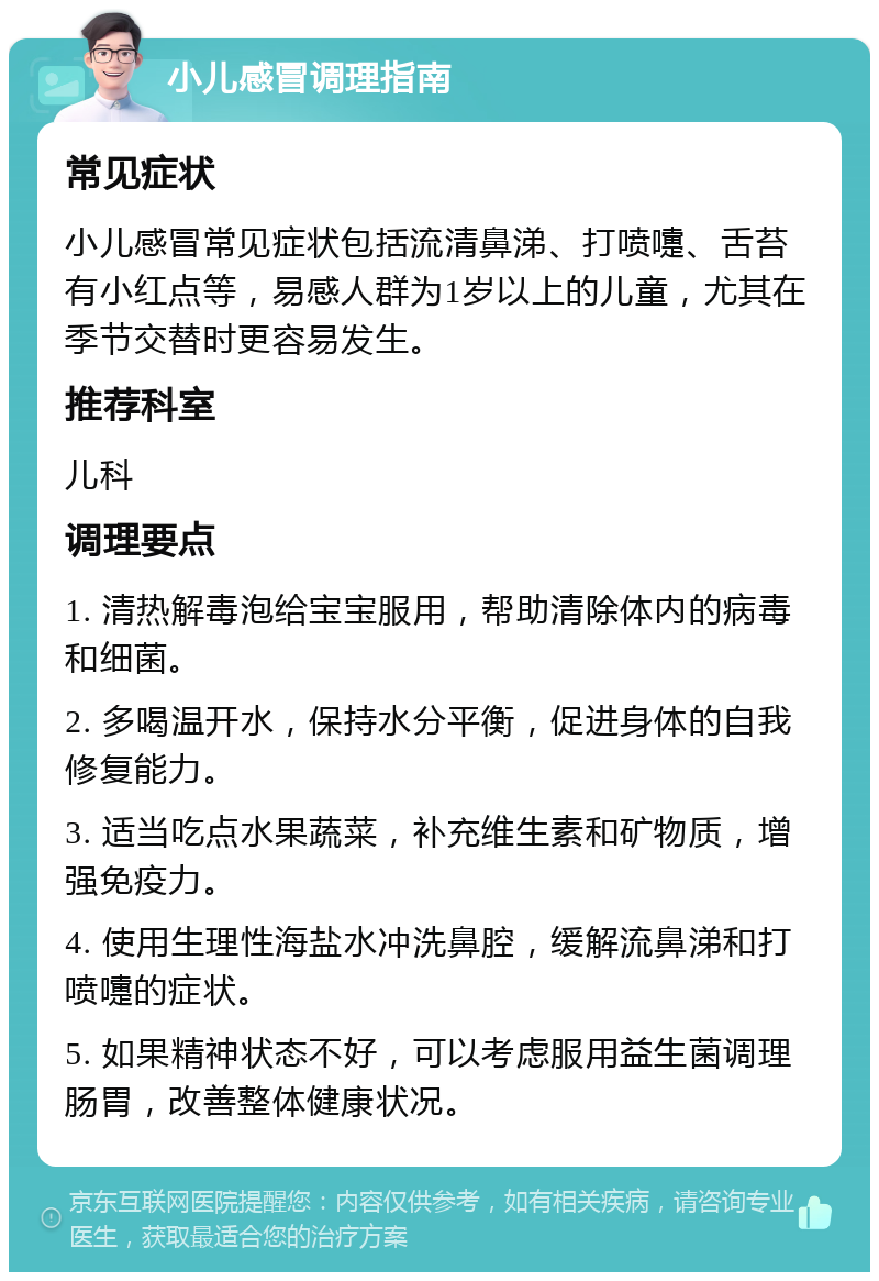 小儿感冒调理指南 常见症状 小儿感冒常见症状包括流清鼻涕、打喷嚏、舌苔有小红点等，易感人群为1岁以上的儿童，尤其在季节交替时更容易发生。 推荐科室 儿科 调理要点 1. 清热解毒泡给宝宝服用，帮助清除体内的病毒和细菌。 2. 多喝温开水，保持水分平衡，促进身体的自我修复能力。 3. 适当吃点水果蔬菜，补充维生素和矿物质，增强免疫力。 4. 使用生理性海盐水冲洗鼻腔，缓解流鼻涕和打喷嚏的症状。 5. 如果精神状态不好，可以考虑服用益生菌调理肠胃，改善整体健康状况。