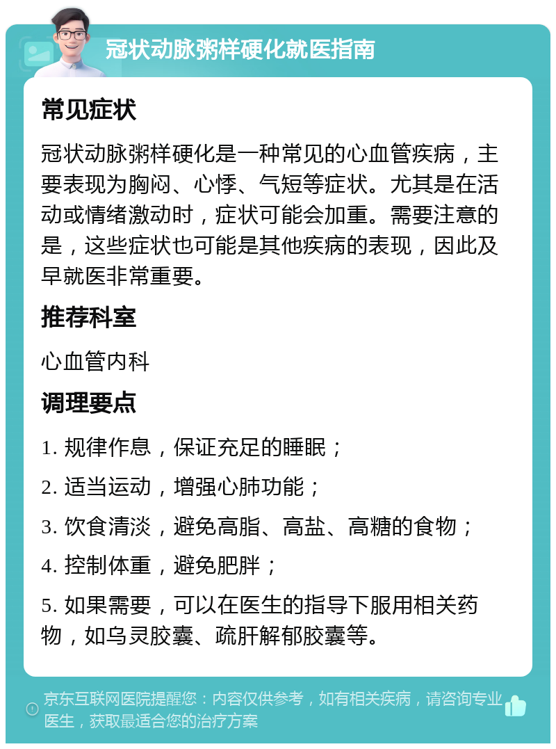 冠状动脉粥样硬化就医指南 常见症状 冠状动脉粥样硬化是一种常见的心血管疾病，主要表现为胸闷、心悸、气短等症状。尤其是在活动或情绪激动时，症状可能会加重。需要注意的是，这些症状也可能是其他疾病的表现，因此及早就医非常重要。 推荐科室 心血管内科 调理要点 1. 规律作息，保证充足的睡眠； 2. 适当运动，增强心肺功能； 3. 饮食清淡，避免高脂、高盐、高糖的食物； 4. 控制体重，避免肥胖； 5. 如果需要，可以在医生的指导下服用相关药物，如乌灵胶囊、疏肝解郁胶囊等。