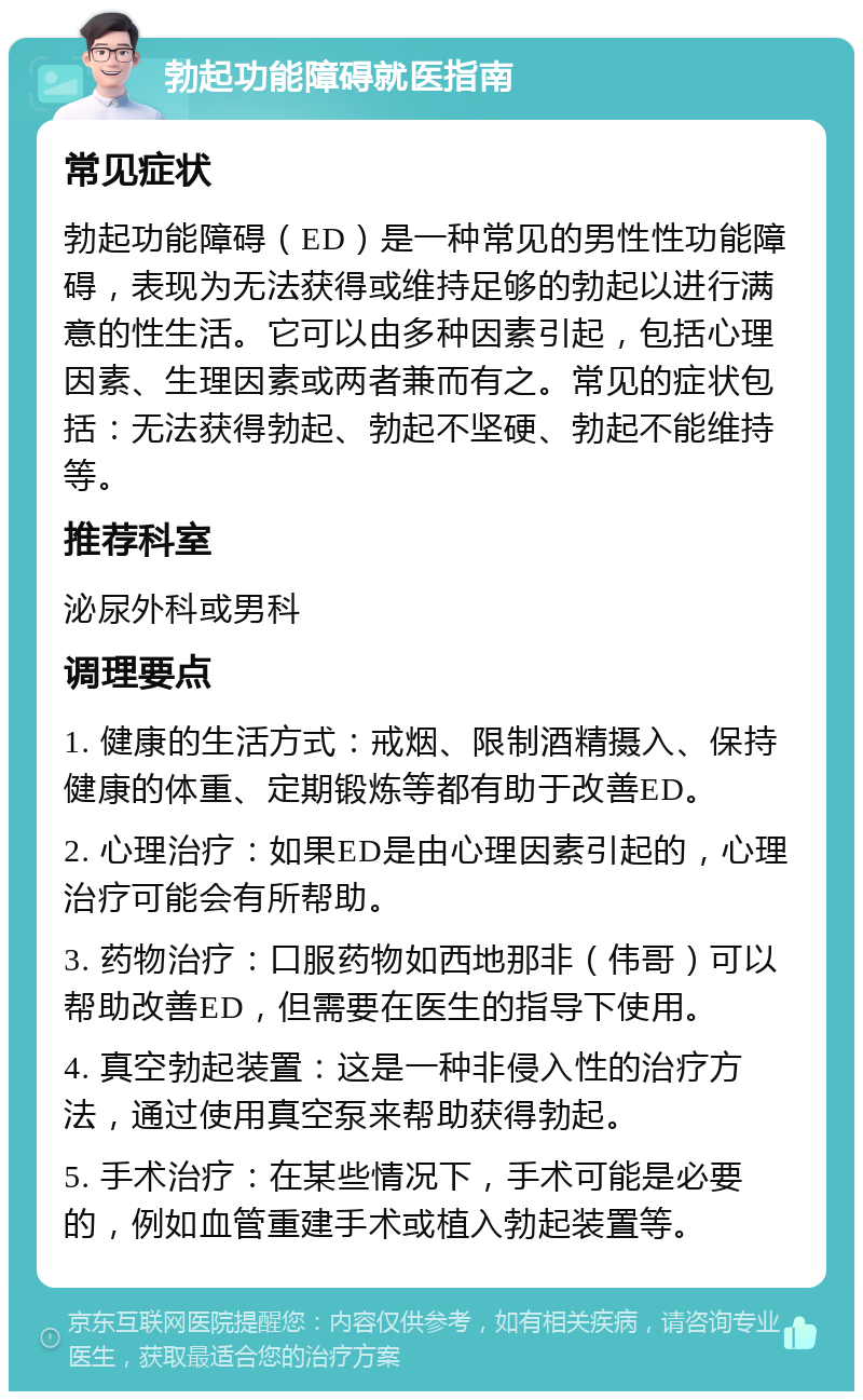 勃起功能障碍就医指南 常见症状 勃起功能障碍（ED）是一种常见的男性性功能障碍，表现为无法获得或维持足够的勃起以进行满意的性生活。它可以由多种因素引起，包括心理因素、生理因素或两者兼而有之。常见的症状包括：无法获得勃起、勃起不坚硬、勃起不能维持等。 推荐科室 泌尿外科或男科 调理要点 1. 健康的生活方式：戒烟、限制酒精摄入、保持健康的体重、定期锻炼等都有助于改善ED。 2. 心理治疗：如果ED是由心理因素引起的，心理治疗可能会有所帮助。 3. 药物治疗：口服药物如西地那非（伟哥）可以帮助改善ED，但需要在医生的指导下使用。 4. 真空勃起装置：这是一种非侵入性的治疗方法，通过使用真空泵来帮助获得勃起。 5. 手术治疗：在某些情况下，手术可能是必要的，例如血管重建手术或植入勃起装置等。