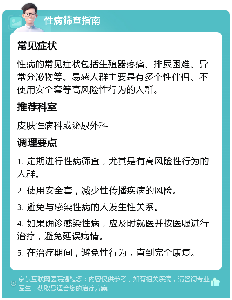 性病筛查指南 常见症状 性病的常见症状包括生殖器疼痛、排尿困难、异常分泌物等。易感人群主要是有多个性伴侣、不使用安全套等高风险性行为的人群。 推荐科室 皮肤性病科或泌尿外科 调理要点 1. 定期进行性病筛查，尤其是有高风险性行为的人群。 2. 使用安全套，减少性传播疾病的风险。 3. 避免与感染性病的人发生性关系。 4. 如果确诊感染性病，应及时就医并按医嘱进行治疗，避免延误病情。 5. 在治疗期间，避免性行为，直到完全康复。