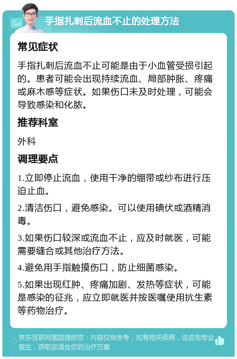 手指扎刺后流血不止的处理方法 常见症状 手指扎刺后流血不止可能是由于小血管受损引起的。患者可能会出现持续流血、局部肿胀、疼痛或麻木感等症状。如果伤口未及时处理，可能会导致感染和化脓。 推荐科室 外科 调理要点 1.立即停止流血，使用干净的绷带或纱布进行压迫止血。 2.清洁伤口，避免感染。可以使用碘伏或酒精消毒。 3.如果伤口较深或流血不止，应及时就医，可能需要缝合或其他治疗方法。 4.避免用手指触摸伤口，防止细菌感染。 5.如果出现红肿、疼痛加剧、发热等症状，可能是感染的征兆，应立即就医并按医嘱使用抗生素等药物治疗。