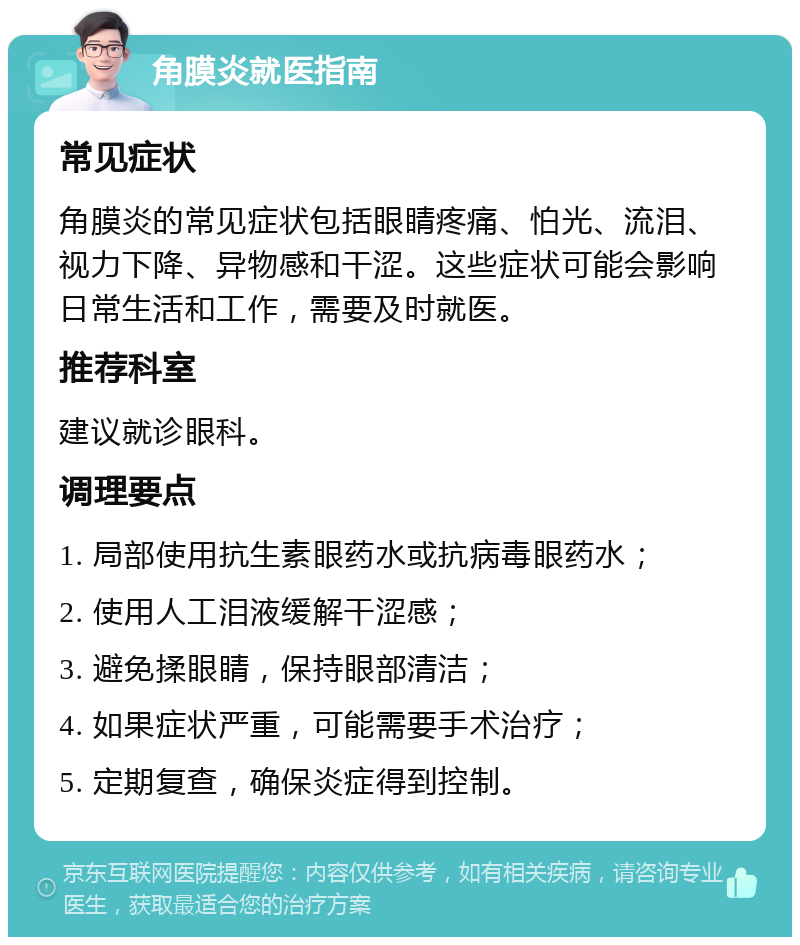 角膜炎就医指南 常见症状 角膜炎的常见症状包括眼睛疼痛、怕光、流泪、视力下降、异物感和干涩。这些症状可能会影响日常生活和工作，需要及时就医。 推荐科室 建议就诊眼科。 调理要点 1. 局部使用抗生素眼药水或抗病毒眼药水； 2. 使用人工泪液缓解干涩感； 3. 避免揉眼睛，保持眼部清洁； 4. 如果症状严重，可能需要手术治疗； 5. 定期复查，确保炎症得到控制。