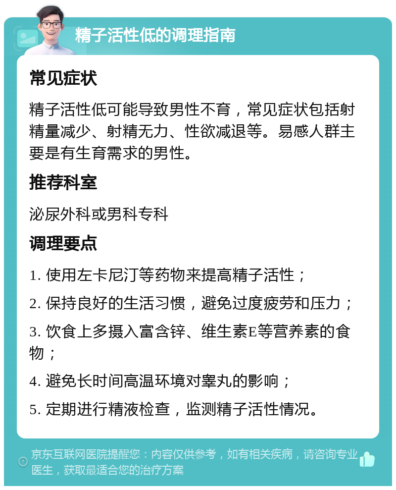 精子活性低的调理指南 常见症状 精子活性低可能导致男性不育，常见症状包括射精量减少、射精无力、性欲减退等。易感人群主要是有生育需求的男性。 推荐科室 泌尿外科或男科专科 调理要点 1. 使用左卡尼汀等药物来提高精子活性； 2. 保持良好的生活习惯，避免过度疲劳和压力； 3. 饮食上多摄入富含锌、维生素E等营养素的食物； 4. 避免长时间高温环境对睾丸的影响； 5. 定期进行精液检查，监测精子活性情况。