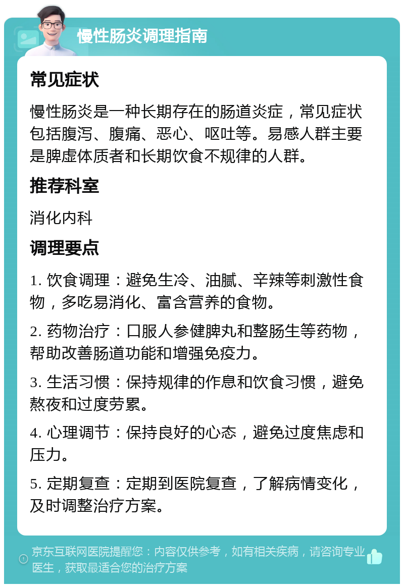 慢性肠炎调理指南 常见症状 慢性肠炎是一种长期存在的肠道炎症，常见症状包括腹泻、腹痛、恶心、呕吐等。易感人群主要是脾虚体质者和长期饮食不规律的人群。 推荐科室 消化内科 调理要点 1. 饮食调理：避免生冷、油腻、辛辣等刺激性食物，多吃易消化、富含营养的食物。 2. 药物治疗：口服人参健脾丸和整肠生等药物，帮助改善肠道功能和增强免疫力。 3. 生活习惯：保持规律的作息和饮食习惯，避免熬夜和过度劳累。 4. 心理调节：保持良好的心态，避免过度焦虑和压力。 5. 定期复查：定期到医院复查，了解病情变化，及时调整治疗方案。