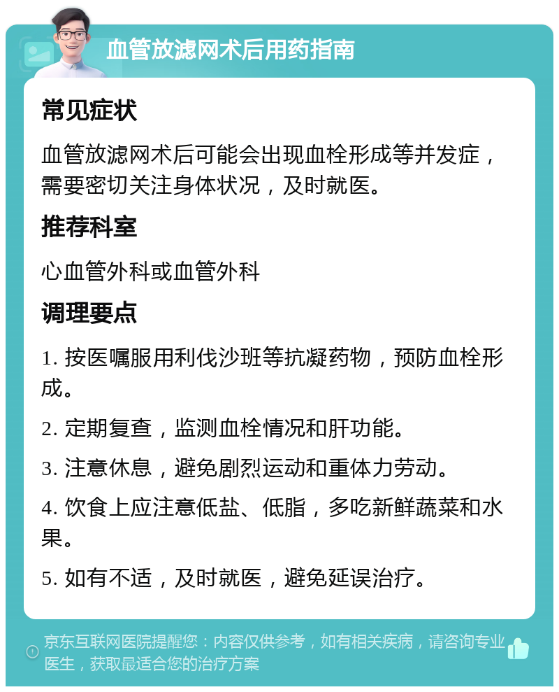 血管放滤网术后用药指南 常见症状 血管放滤网术后可能会出现血栓形成等并发症，需要密切关注身体状况，及时就医。 推荐科室 心血管外科或血管外科 调理要点 1. 按医嘱服用利伐沙班等抗凝药物，预防血栓形成。 2. 定期复查，监测血栓情况和肝功能。 3. 注意休息，避免剧烈运动和重体力劳动。 4. 饮食上应注意低盐、低脂，多吃新鲜蔬菜和水果。 5. 如有不适，及时就医，避免延误治疗。