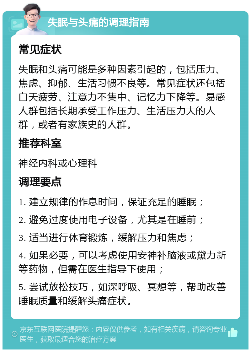 失眠与头痛的调理指南 常见症状 失眠和头痛可能是多种因素引起的，包括压力、焦虑、抑郁、生活习惯不良等。常见症状还包括白天疲劳、注意力不集中、记忆力下降等。易感人群包括长期承受工作压力、生活压力大的人群，或者有家族史的人群。 推荐科室 神经内科或心理科 调理要点 1. 建立规律的作息时间，保证充足的睡眠； 2. 避免过度使用电子设备，尤其是在睡前； 3. 适当进行体育锻炼，缓解压力和焦虑； 4. 如果必要，可以考虑使用安神补脑液或黛力新等药物，但需在医生指导下使用； 5. 尝试放松技巧，如深呼吸、冥想等，帮助改善睡眠质量和缓解头痛症状。