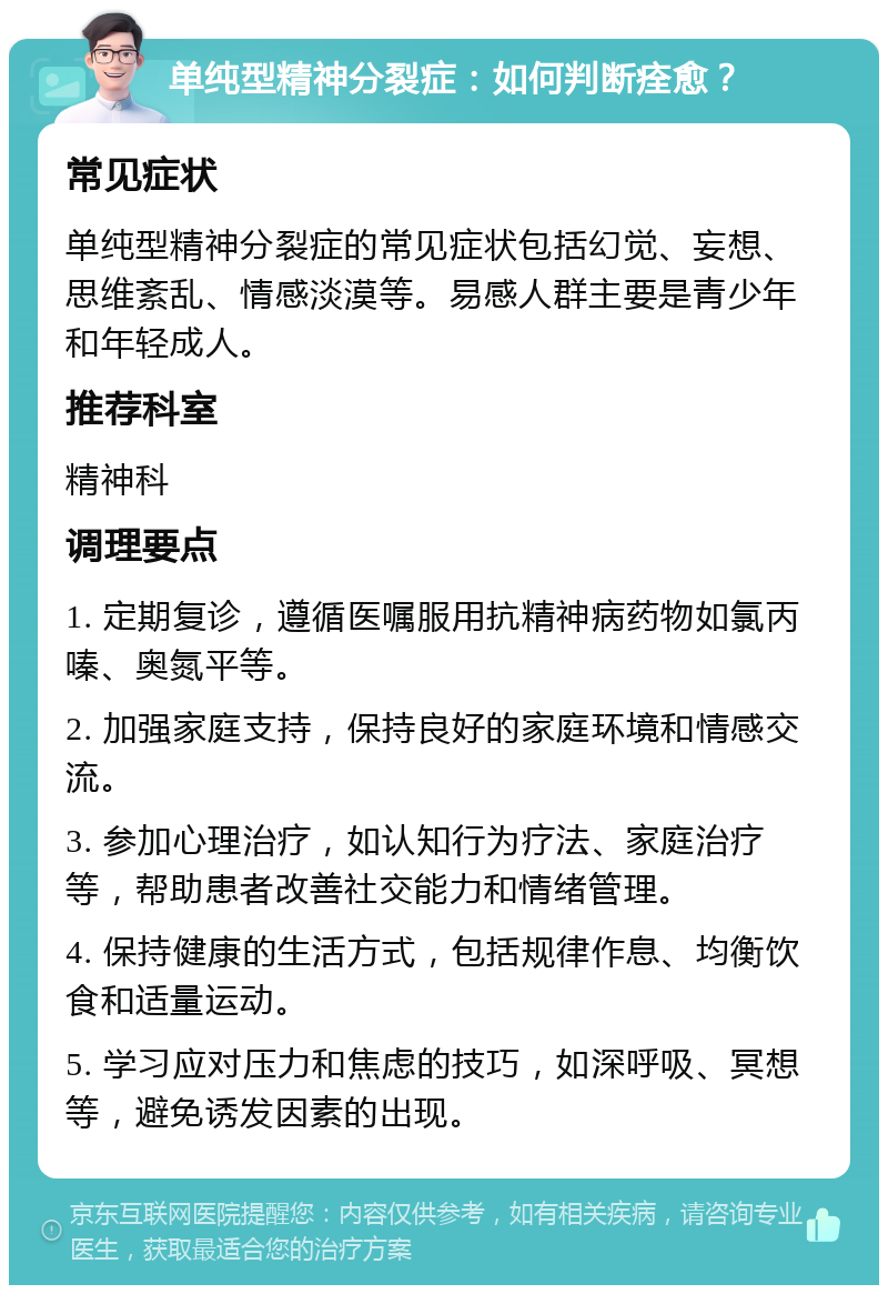 单纯型精神分裂症：如何判断痊愈？ 常见症状 单纯型精神分裂症的常见症状包括幻觉、妄想、思维紊乱、情感淡漠等。易感人群主要是青少年和年轻成人。 推荐科室 精神科 调理要点 1. 定期复诊，遵循医嘱服用抗精神病药物如氯丙嗪、奥氮平等。 2. 加强家庭支持，保持良好的家庭环境和情感交流。 3. 参加心理治疗，如认知行为疗法、家庭治疗等，帮助患者改善社交能力和情绪管理。 4. 保持健康的生活方式，包括规律作息、均衡饮食和适量运动。 5. 学习应对压力和焦虑的技巧，如深呼吸、冥想等，避免诱发因素的出现。