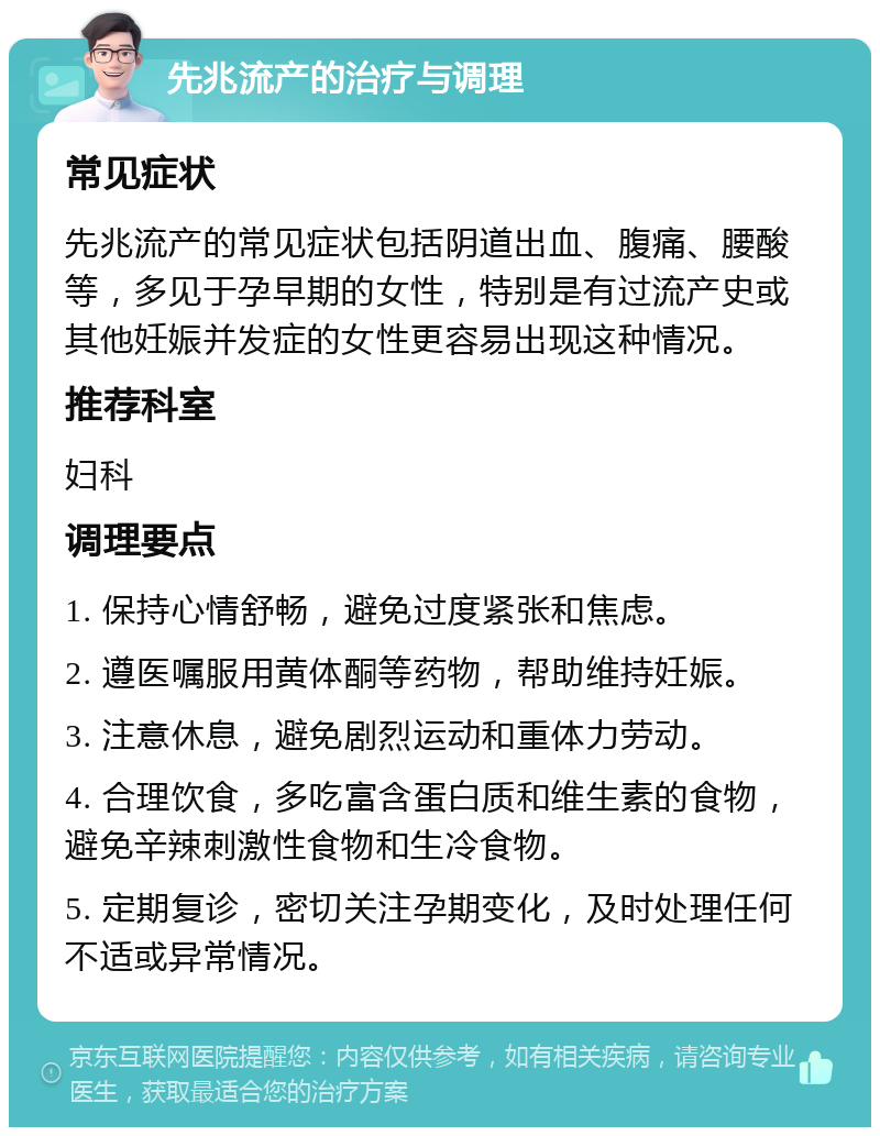 先兆流产的治疗与调理 常见症状 先兆流产的常见症状包括阴道出血、腹痛、腰酸等，多见于孕早期的女性，特别是有过流产史或其他妊娠并发症的女性更容易出现这种情况。 推荐科室 妇科 调理要点 1. 保持心情舒畅，避免过度紧张和焦虑。 2. 遵医嘱服用黄体酮等药物，帮助维持妊娠。 3. 注意休息，避免剧烈运动和重体力劳动。 4. 合理饮食，多吃富含蛋白质和维生素的食物，避免辛辣刺激性食物和生冷食物。 5. 定期复诊，密切关注孕期变化，及时处理任何不适或异常情况。