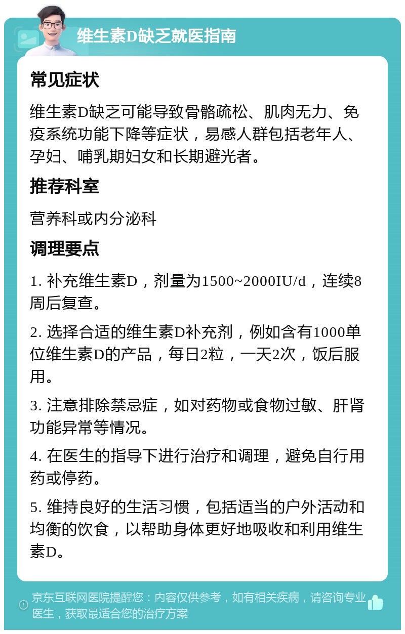 维生素D缺乏就医指南 常见症状 维生素D缺乏可能导致骨骼疏松、肌肉无力、免疫系统功能下降等症状，易感人群包括老年人、孕妇、哺乳期妇女和长期避光者。 推荐科室 营养科或内分泌科 调理要点 1. 补充维生素D，剂量为1500~2000IU/d，连续8周后复查。 2. 选择合适的维生素D补充剂，例如含有1000单位维生素D的产品，每日2粒，一天2次，饭后服用。 3. 注意排除禁忌症，如对药物或食物过敏、肝肾功能异常等情况。 4. 在医生的指导下进行治疗和调理，避免自行用药或停药。 5. 维持良好的生活习惯，包括适当的户外活动和均衡的饮食，以帮助身体更好地吸收和利用维生素D。