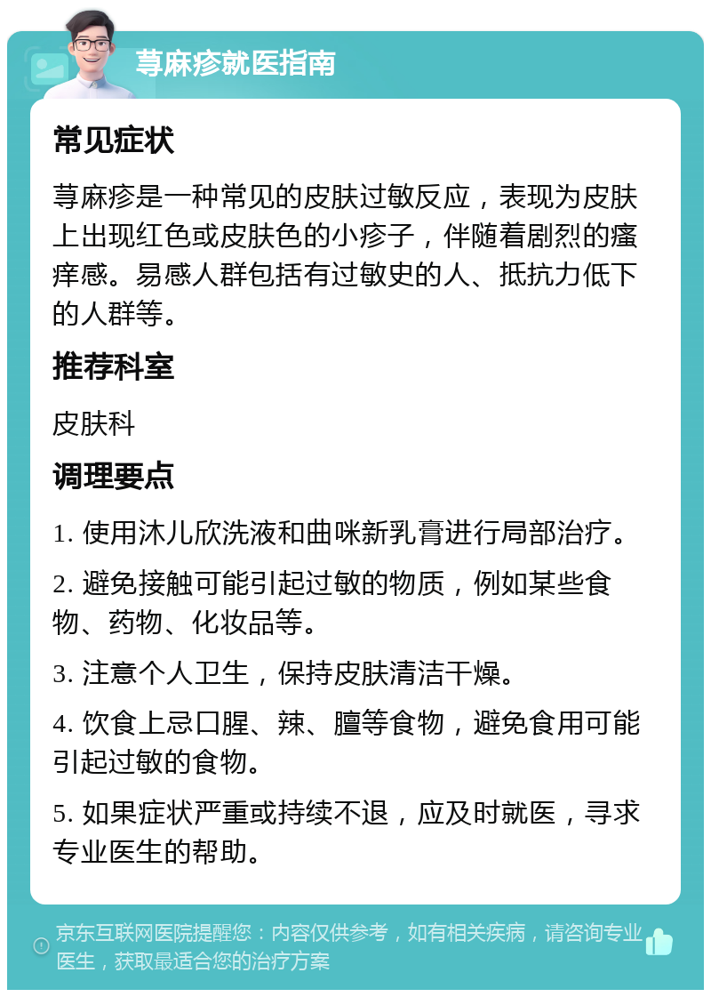 荨麻疹就医指南 常见症状 荨麻疹是一种常见的皮肤过敏反应，表现为皮肤上出现红色或皮肤色的小疹子，伴随着剧烈的瘙痒感。易感人群包括有过敏史的人、抵抗力低下的人群等。 推荐科室 皮肤科 调理要点 1. 使用沐儿欣洗液和曲咪新乳膏进行局部治疗。 2. 避免接触可能引起过敏的物质，例如某些食物、药物、化妆品等。 3. 注意个人卫生，保持皮肤清洁干燥。 4. 饮食上忌口腥、辣、膻等食物，避免食用可能引起过敏的食物。 5. 如果症状严重或持续不退，应及时就医，寻求专业医生的帮助。