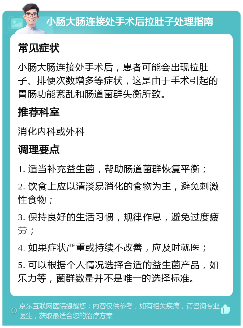 小肠大肠连接处手术后拉肚子处理指南 常见症状 小肠大肠连接处手术后，患者可能会出现拉肚子、排便次数增多等症状，这是由于手术引起的胃肠功能紊乱和肠道菌群失衡所致。 推荐科室 消化内科或外科 调理要点 1. 适当补充益生菌，帮助肠道菌群恢复平衡； 2. 饮食上应以清淡易消化的食物为主，避免刺激性食物； 3. 保持良好的生活习惯，规律作息，避免过度疲劳； 4. 如果症状严重或持续不改善，应及时就医； 5. 可以根据个人情况选择合适的益生菌产品，如乐力等，菌群数量并不是唯一的选择标准。