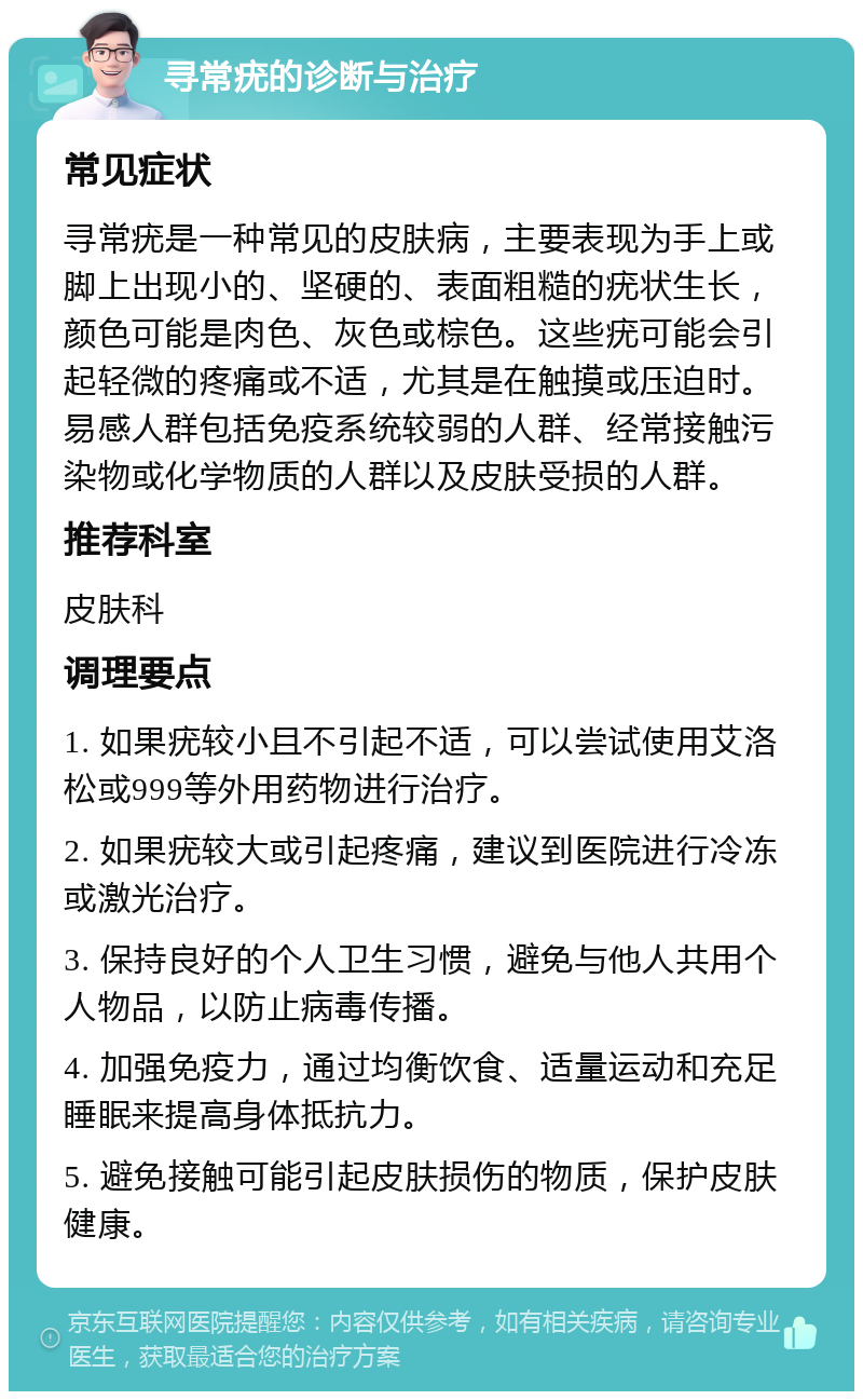 寻常疣的诊断与治疗 常见症状 寻常疣是一种常见的皮肤病，主要表现为手上或脚上出现小的、坚硬的、表面粗糙的疣状生长，颜色可能是肉色、灰色或棕色。这些疣可能会引起轻微的疼痛或不适，尤其是在触摸或压迫时。易感人群包括免疫系统较弱的人群、经常接触污染物或化学物质的人群以及皮肤受损的人群。 推荐科室 皮肤科 调理要点 1. 如果疣较小且不引起不适，可以尝试使用艾洛松或999等外用药物进行治疗。 2. 如果疣较大或引起疼痛，建议到医院进行冷冻或激光治疗。 3. 保持良好的个人卫生习惯，避免与他人共用个人物品，以防止病毒传播。 4. 加强免疫力，通过均衡饮食、适量运动和充足睡眠来提高身体抵抗力。 5. 避免接触可能引起皮肤损伤的物质，保护皮肤健康。