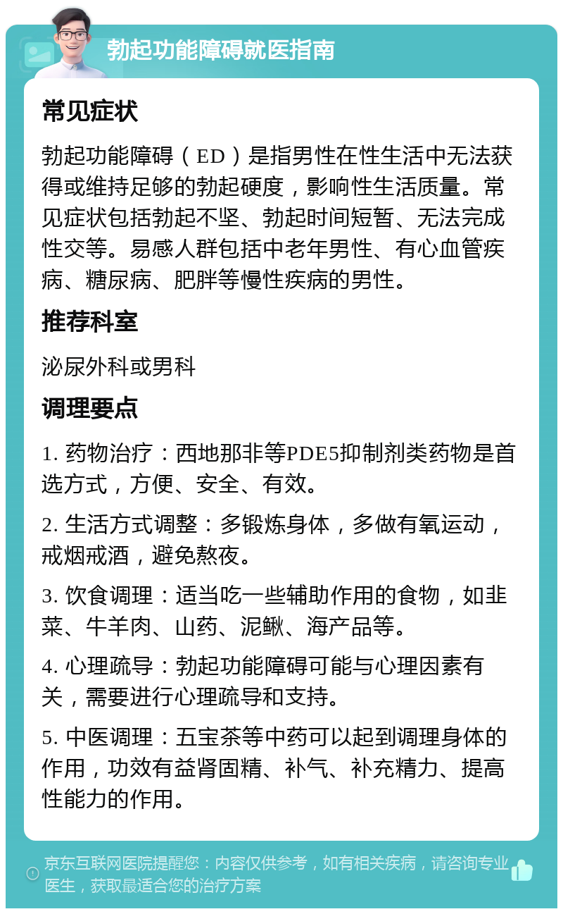 勃起功能障碍就医指南 常见症状 勃起功能障碍（ED）是指男性在性生活中无法获得或维持足够的勃起硬度，影响性生活质量。常见症状包括勃起不坚、勃起时间短暂、无法完成性交等。易感人群包括中老年男性、有心血管疾病、糖尿病、肥胖等慢性疾病的男性。 推荐科室 泌尿外科或男科 调理要点 1. 药物治疗：西地那非等PDE5抑制剂类药物是首选方式，方便、安全、有效。 2. 生活方式调整：多锻炼身体，多做有氧运动，戒烟戒酒，避免熬夜。 3. 饮食调理：适当吃一些辅助作用的食物，如韭菜、牛羊肉、山药、泥鳅、海产品等。 4. 心理疏导：勃起功能障碍可能与心理因素有关，需要进行心理疏导和支持。 5. 中医调理：五宝茶等中药可以起到调理身体的作用，功效有益肾固精、补气、补充精力、提高性能力的作用。