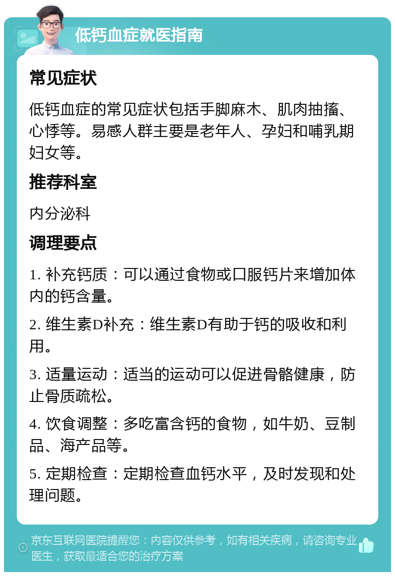 低钙血症就医指南 常见症状 低钙血症的常见症状包括手脚麻木、肌肉抽搐、心悸等。易感人群主要是老年人、孕妇和哺乳期妇女等。 推荐科室 内分泌科 调理要点 1. 补充钙质：可以通过食物或口服钙片来增加体内的钙含量。 2. 维生素D补充：维生素D有助于钙的吸收和利用。 3. 适量运动：适当的运动可以促进骨骼健康，防止骨质疏松。 4. 饮食调整：多吃富含钙的食物，如牛奶、豆制品、海产品等。 5. 定期检查：定期检查血钙水平，及时发现和处理问题。