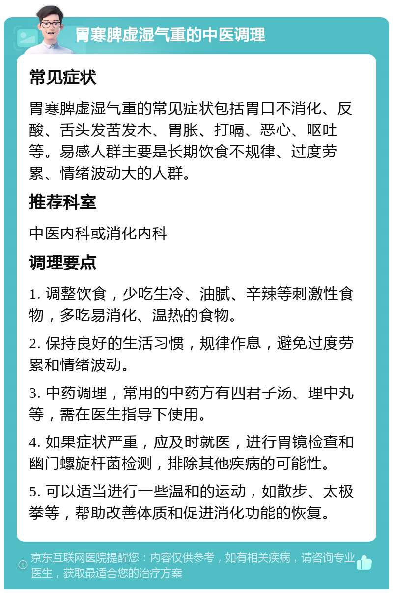 胃寒脾虚湿气重的中医调理 常见症状 胃寒脾虚湿气重的常见症状包括胃口不消化、反酸、舌头发苦发木、胃胀、打嗝、恶心、呕吐等。易感人群主要是长期饮食不规律、过度劳累、情绪波动大的人群。 推荐科室 中医内科或消化内科 调理要点 1. 调整饮食，少吃生冷、油腻、辛辣等刺激性食物，多吃易消化、温热的食物。 2. 保持良好的生活习惯，规律作息，避免过度劳累和情绪波动。 3. 中药调理，常用的中药方有四君子汤、理中丸等，需在医生指导下使用。 4. 如果症状严重，应及时就医，进行胃镜检查和幽门螺旋杆菌检测，排除其他疾病的可能性。 5. 可以适当进行一些温和的运动，如散步、太极拳等，帮助改善体质和促进消化功能的恢复。