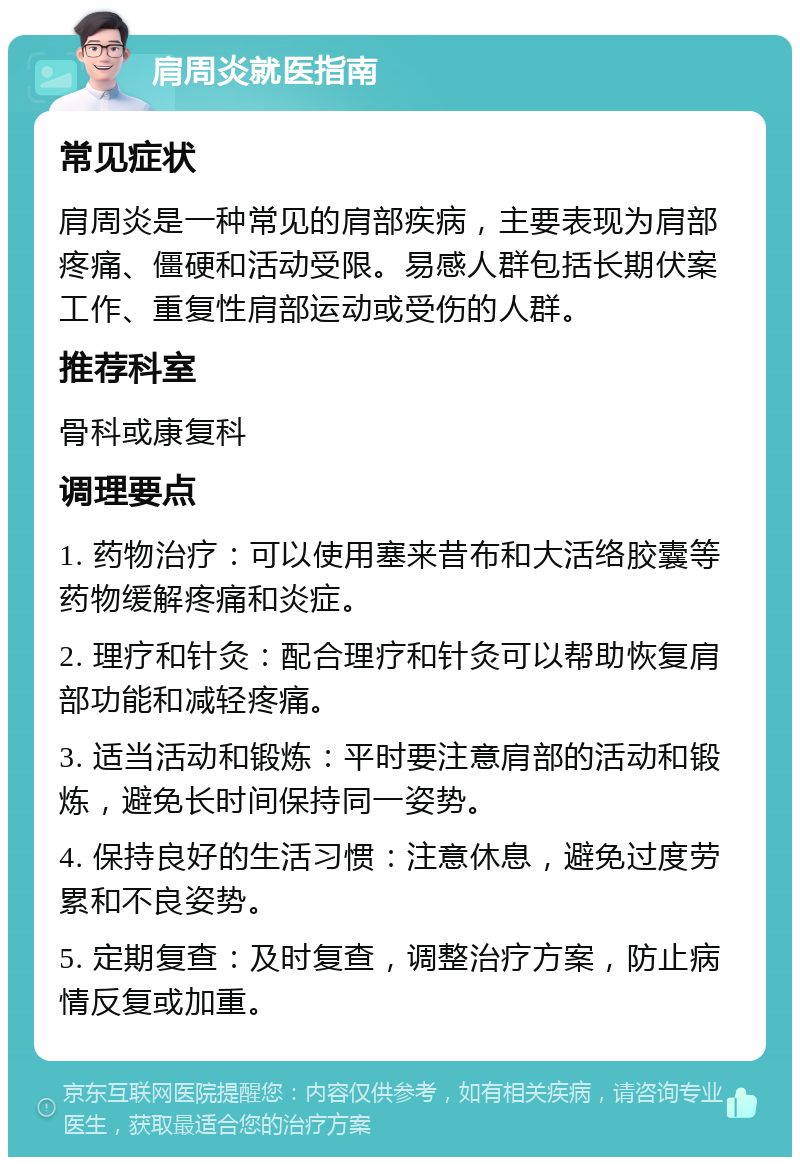 肩周炎就医指南 常见症状 肩周炎是一种常见的肩部疾病，主要表现为肩部疼痛、僵硬和活动受限。易感人群包括长期伏案工作、重复性肩部运动或受伤的人群。 推荐科室 骨科或康复科 调理要点 1. 药物治疗：可以使用塞来昔布和大活络胶囊等药物缓解疼痛和炎症。 2. 理疗和针灸：配合理疗和针灸可以帮助恢复肩部功能和减轻疼痛。 3. 适当活动和锻炼：平时要注意肩部的活动和锻炼，避免长时间保持同一姿势。 4. 保持良好的生活习惯：注意休息，避免过度劳累和不良姿势。 5. 定期复查：及时复查，调整治疗方案，防止病情反复或加重。