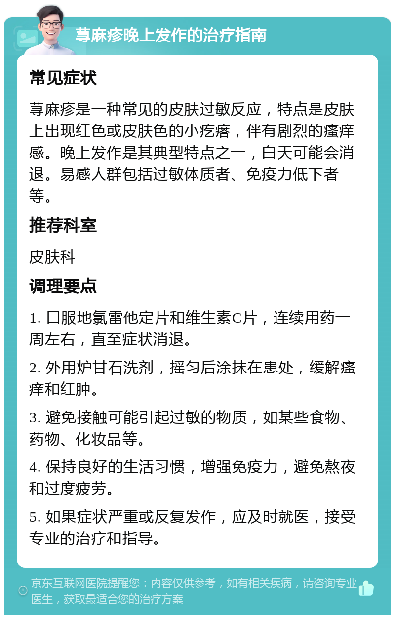 荨麻疹晚上发作的治疗指南 常见症状 荨麻疹是一种常见的皮肤过敏反应，特点是皮肤上出现红色或皮肤色的小疙瘩，伴有剧烈的瘙痒感。晚上发作是其典型特点之一，白天可能会消退。易感人群包括过敏体质者、免疫力低下者等。 推荐科室 皮肤科 调理要点 1. 口服地氯雷他定片和维生素C片，连续用药一周左右，直至症状消退。 2. 外用炉甘石洗剂，摇匀后涂抹在患处，缓解瘙痒和红肿。 3. 避免接触可能引起过敏的物质，如某些食物、药物、化妆品等。 4. 保持良好的生活习惯，增强免疫力，避免熬夜和过度疲劳。 5. 如果症状严重或反复发作，应及时就医，接受专业的治疗和指导。