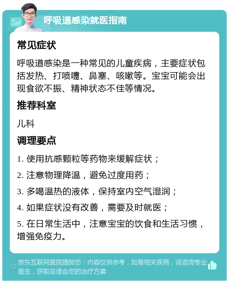 呼吸道感染就医指南 常见症状 呼吸道感染是一种常见的儿童疾病，主要症状包括发热、打喷嚏、鼻塞、咳嗽等。宝宝可能会出现食欲不振、精神状态不佳等情况。 推荐科室 儿科 调理要点 1. 使用抗感颗粒等药物来缓解症状； 2. 注意物理降温，避免过度用药； 3. 多喝温热的液体，保持室内空气湿润； 4. 如果症状没有改善，需要及时就医； 5. 在日常生活中，注意宝宝的饮食和生活习惯，增强免疫力。