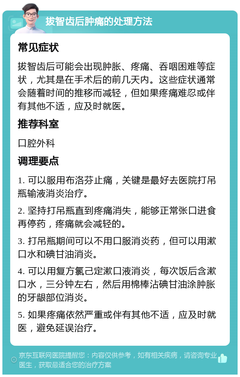 拔智齿后肿痛的处理方法 常见症状 拔智齿后可能会出现肿胀、疼痛、吞咽困难等症状，尤其是在手术后的前几天内。这些症状通常会随着时间的推移而减轻，但如果疼痛难忍或伴有其他不适，应及时就医。 推荐科室 口腔外科 调理要点 1. 可以服用布洛芬止痛，关键是最好去医院打吊瓶输液消炎治疗。 2. 坚持打吊瓶直到疼痛消失，能够正常张口进食再停药，疼痛就会减轻的。 3. 打吊瓶期间可以不用口服消炎药，但可以用漱口水和碘甘油消炎。 4. 可以用复方氯己定漱口液消炎，每次饭后含漱口水，三分钟左右，然后用棉棒沾碘甘油涂肿胀的牙龈部位消炎。 5. 如果疼痛依然严重或伴有其他不适，应及时就医，避免延误治疗。