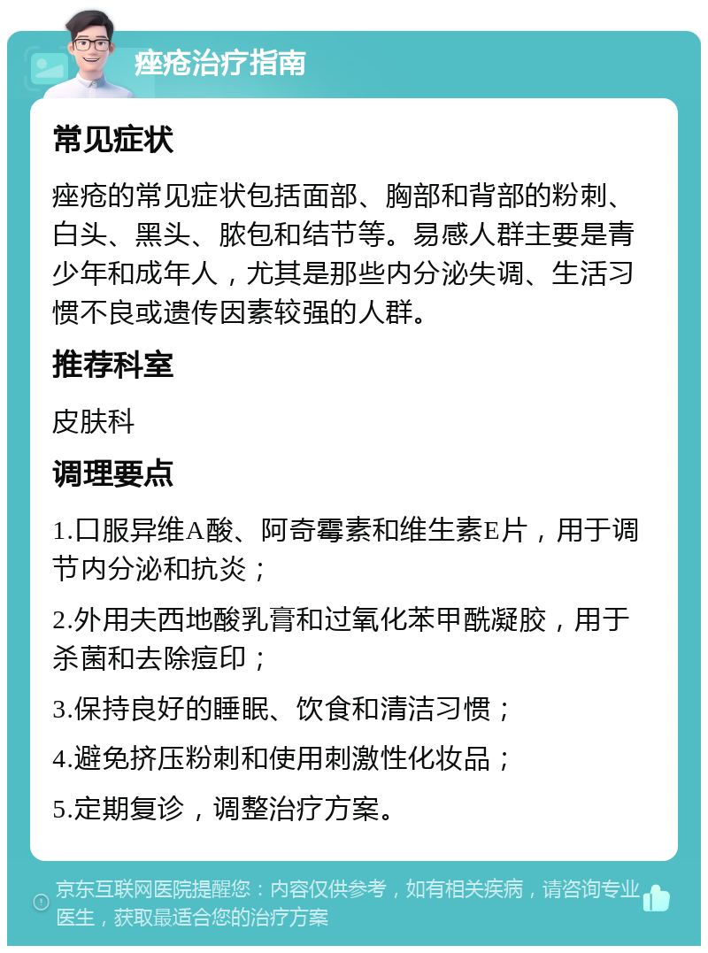 痤疮治疗指南 常见症状 痤疮的常见症状包括面部、胸部和背部的粉刺、白头、黑头、脓包和结节等。易感人群主要是青少年和成年人，尤其是那些内分泌失调、生活习惯不良或遗传因素较强的人群。 推荐科室 皮肤科 调理要点 1.口服异维A酸、阿奇霉素和维生素E片，用于调节内分泌和抗炎； 2.外用夫西地酸乳膏和过氧化苯甲酰凝胶，用于杀菌和去除痘印； 3.保持良好的睡眠、饮食和清洁习惯； 4.避免挤压粉刺和使用刺激性化妆品； 5.定期复诊，调整治疗方案。