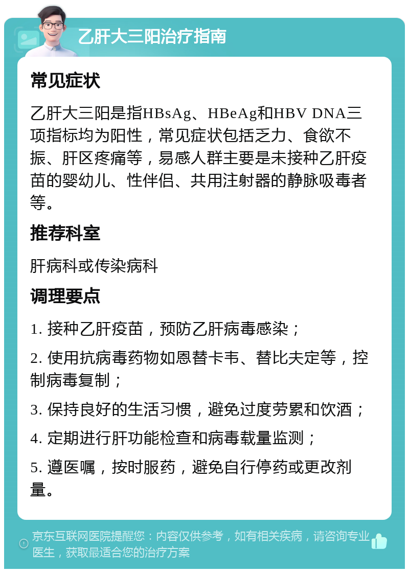 乙肝大三阳治疗指南 常见症状 乙肝大三阳是指HBsAg、HBeAg和HBV DNA三项指标均为阳性，常见症状包括乏力、食欲不振、肝区疼痛等，易感人群主要是未接种乙肝疫苗的婴幼儿、性伴侣、共用注射器的静脉吸毒者等。 推荐科室 肝病科或传染病科 调理要点 1. 接种乙肝疫苗，预防乙肝病毒感染； 2. 使用抗病毒药物如恩替卡韦、替比夫定等，控制病毒复制； 3. 保持良好的生活习惯，避免过度劳累和饮酒； 4. 定期进行肝功能检查和病毒载量监测； 5. 遵医嘱，按时服药，避免自行停药或更改剂量。