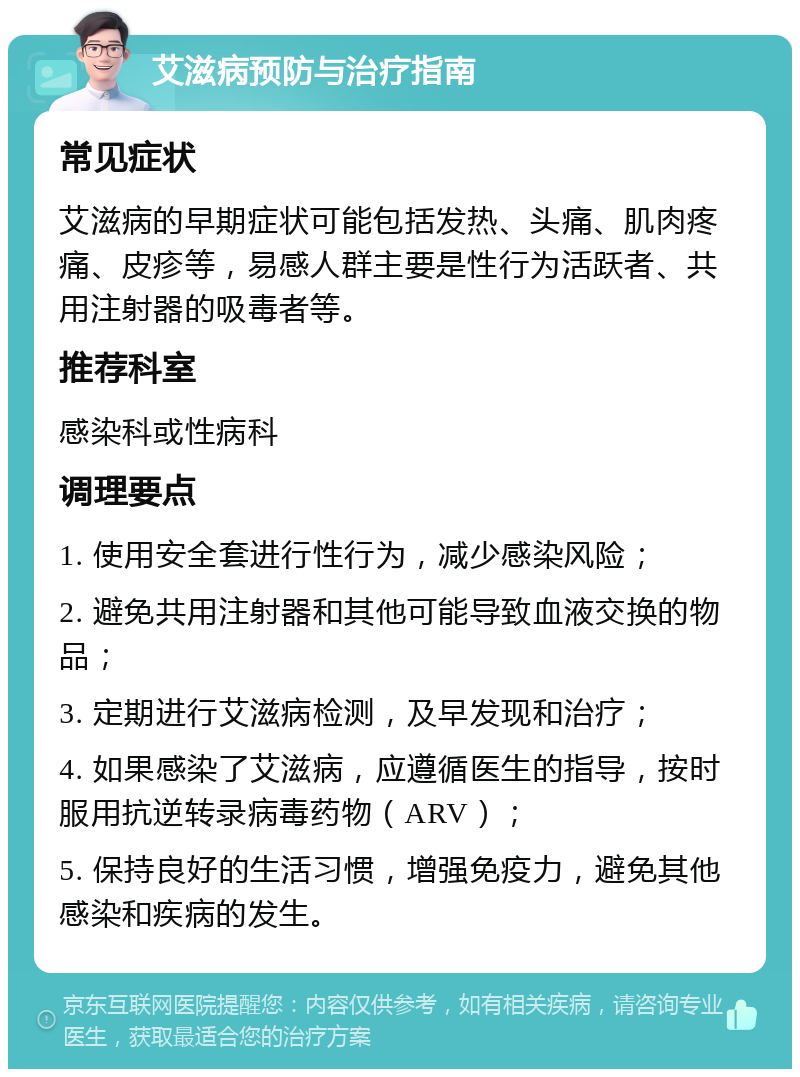 艾滋病预防与治疗指南 常见症状 艾滋病的早期症状可能包括发热、头痛、肌肉疼痛、皮疹等，易感人群主要是性行为活跃者、共用注射器的吸毒者等。 推荐科室 感染科或性病科 调理要点 1. 使用安全套进行性行为，减少感染风险； 2. 避免共用注射器和其他可能导致血液交换的物品； 3. 定期进行艾滋病检测，及早发现和治疗； 4. 如果感染了艾滋病，应遵循医生的指导，按时服用抗逆转录病毒药物（ARV）； 5. 保持良好的生活习惯，增强免疫力，避免其他感染和疾病的发生。