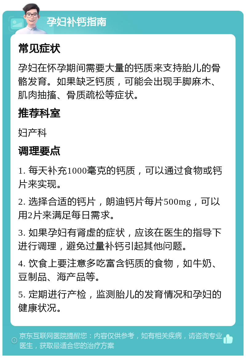 孕妇补钙指南 常见症状 孕妇在怀孕期间需要大量的钙质来支持胎儿的骨骼发育。如果缺乏钙质，可能会出现手脚麻木、肌肉抽搐、骨质疏松等症状。 推荐科室 妇产科 调理要点 1. 每天补充1000毫克的钙质，可以通过食物或钙片来实现。 2. 选择合适的钙片，朗迪钙片每片500mg，可以用2片来满足每日需求。 3. 如果孕妇有肾虚的症状，应该在医生的指导下进行调理，避免过量补钙引起其他问题。 4. 饮食上要注意多吃富含钙质的食物，如牛奶、豆制品、海产品等。 5. 定期进行产检，监测胎儿的发育情况和孕妇的健康状况。