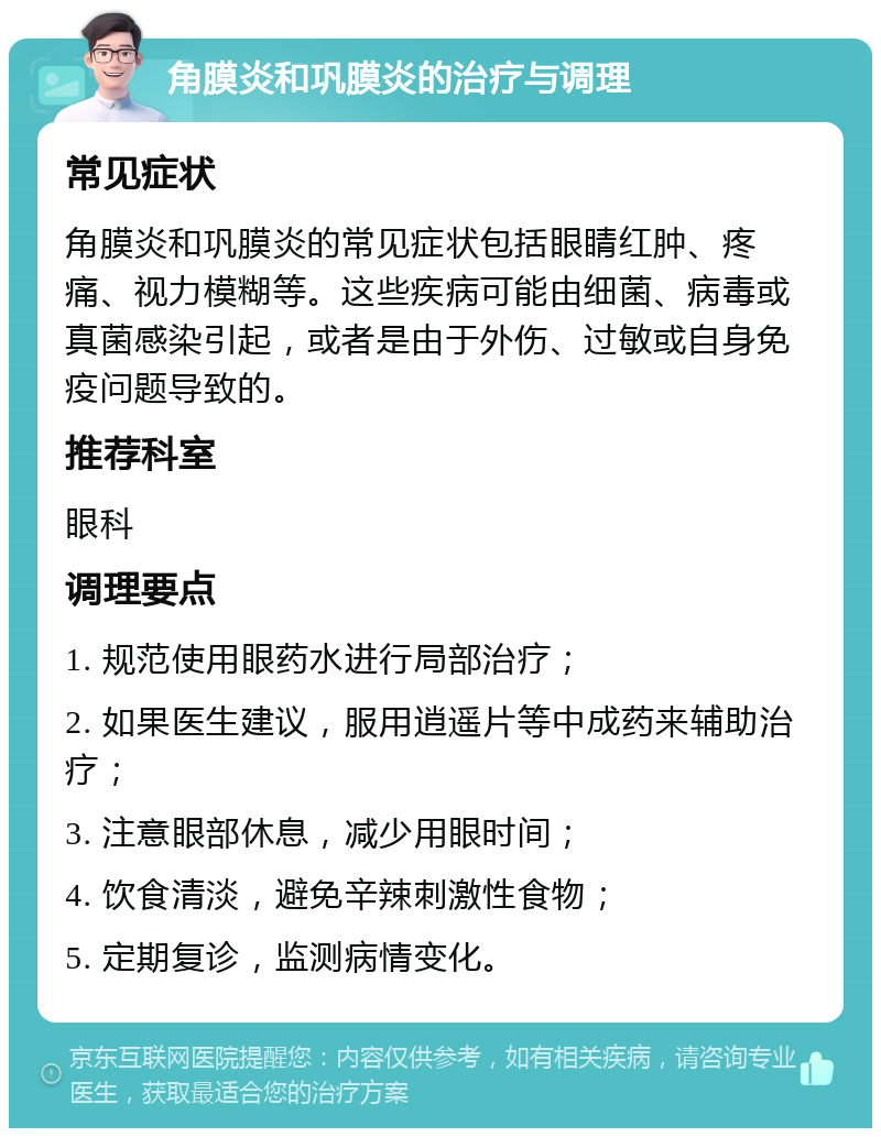 角膜炎和巩膜炎的治疗与调理 常见症状 角膜炎和巩膜炎的常见症状包括眼睛红肿、疼痛、视力模糊等。这些疾病可能由细菌、病毒或真菌感染引起，或者是由于外伤、过敏或自身免疫问题导致的。 推荐科室 眼科 调理要点 1. 规范使用眼药水进行局部治疗； 2. 如果医生建议，服用逍遥片等中成药来辅助治疗； 3. 注意眼部休息，减少用眼时间； 4. 饮食清淡，避免辛辣刺激性食物； 5. 定期复诊，监测病情变化。