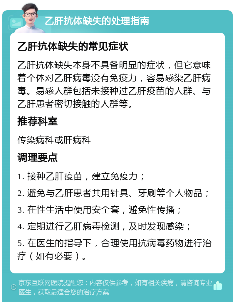 乙肝抗体缺失的处理指南 乙肝抗体缺失的常见症状 乙肝抗体缺失本身不具备明显的症状，但它意味着个体对乙肝病毒没有免疫力，容易感染乙肝病毒。易感人群包括未接种过乙肝疫苗的人群、与乙肝患者密切接触的人群等。 推荐科室 传染病科或肝病科 调理要点 1. 接种乙肝疫苗，建立免疫力； 2. 避免与乙肝患者共用针具、牙刷等个人物品； 3. 在性生活中使用安全套，避免性传播； 4. 定期进行乙肝病毒检测，及时发现感染； 5. 在医生的指导下，合理使用抗病毒药物进行治疗（如有必要）。