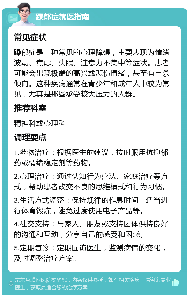 躁郁症就医指南 常见症状 躁郁症是一种常见的心理障碍，主要表现为情绪波动、焦虑、失眠、注意力不集中等症状。患者可能会出现极端的高兴或悲伤情绪，甚至有自杀倾向。这种疾病通常在青少年和成年人中较为常见，尤其是那些承受较大压力的人群。 推荐科室 精神科或心理科 调理要点 1.药物治疗：根据医生的建议，按时服用抗抑郁药或情绪稳定剂等药物。 2.心理治疗：通过认知行为疗法、家庭治疗等方式，帮助患者改变不良的思维模式和行为习惯。 3.生活方式调整：保持规律的作息时间，适当进行体育锻炼，避免过度使用电子产品等。 4.社交支持：与家人、朋友或支持团体保持良好的沟通和互动，分享自己的感受和困惑。 5.定期复诊：定期回访医生，监测病情的变化，及时调整治疗方案。