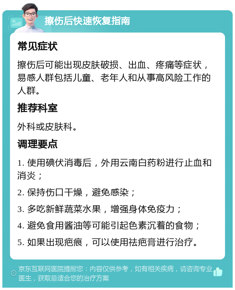 擦伤后快速恢复指南 常见症状 擦伤后可能出现皮肤破损、出血、疼痛等症状，易感人群包括儿童、老年人和从事高风险工作的人群。 推荐科室 外科或皮肤科。 调理要点 1. 使用碘伏消毒后，外用云南白药粉进行止血和消炎； 2. 保持伤口干燥，避免感染； 3. 多吃新鲜蔬菜水果，增强身体免疫力； 4. 避免食用酱油等可能引起色素沉着的食物； 5. 如果出现疤痕，可以使用祛疤膏进行治疗。