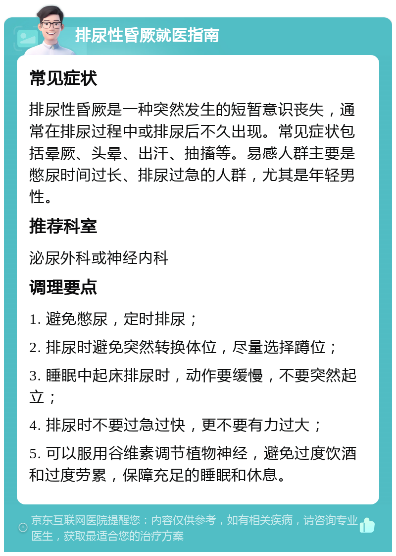 排尿性昏厥就医指南 常见症状 排尿性昏厥是一种突然发生的短暂意识丧失，通常在排尿过程中或排尿后不久出现。常见症状包括晕厥、头晕、出汗、抽搐等。易感人群主要是憋尿时间过长、排尿过急的人群，尤其是年轻男性。 推荐科室 泌尿外科或神经内科 调理要点 1. 避免憋尿，定时排尿； 2. 排尿时避免突然转换体位，尽量选择蹲位； 3. 睡眠中起床排尿时，动作要缓慢，不要突然起立； 4. 排尿时不要过急过快，更不要有力过大； 5. 可以服用谷维素调节植物神经，避免过度饮酒和过度劳累，保障充足的睡眠和休息。