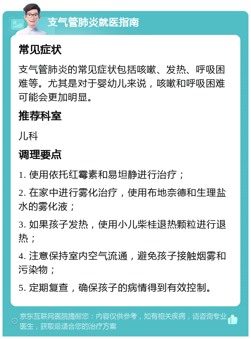 支气管肺炎就医指南 常见症状 支气管肺炎的常见症状包括咳嗽、发热、呼吸困难等。尤其是对于婴幼儿来说，咳嗽和呼吸困难可能会更加明显。 推荐科室 儿科 调理要点 1. 使用依托红霉素和易坦静进行治疗； 2. 在家中进行雾化治疗，使用布地奈德和生理盐水的雾化液； 3. 如果孩子发热，使用小儿柴桂退热颗粒进行退热； 4. 注意保持室内空气流通，避免孩子接触烟雾和污染物； 5. 定期复查，确保孩子的病情得到有效控制。