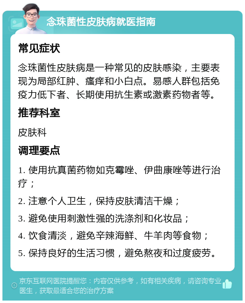 念珠菌性皮肤病就医指南 常见症状 念珠菌性皮肤病是一种常见的皮肤感染，主要表现为局部红肿、瘙痒和小白点。易感人群包括免疫力低下者、长期使用抗生素或激素药物者等。 推荐科室 皮肤科 调理要点 1. 使用抗真菌药物如克霉唑、伊曲康唑等进行治疗； 2. 注意个人卫生，保持皮肤清洁干燥； 3. 避免使用刺激性强的洗涤剂和化妆品； 4. 饮食清淡，避免辛辣海鲜、牛羊肉等食物； 5. 保持良好的生活习惯，避免熬夜和过度疲劳。