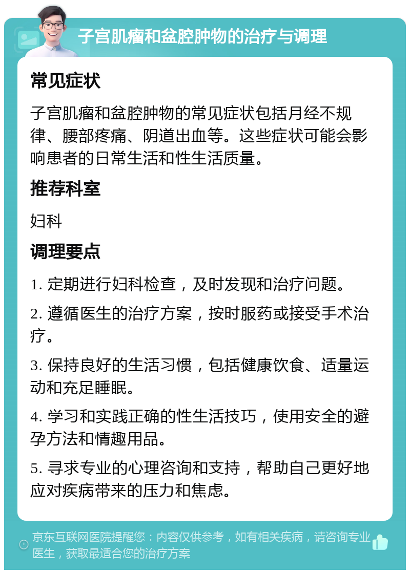 子宫肌瘤和盆腔肿物的治疗与调理 常见症状 子宫肌瘤和盆腔肿物的常见症状包括月经不规律、腰部疼痛、阴道出血等。这些症状可能会影响患者的日常生活和性生活质量。 推荐科室 妇科 调理要点 1. 定期进行妇科检查，及时发现和治疗问题。 2. 遵循医生的治疗方案，按时服药或接受手术治疗。 3. 保持良好的生活习惯，包括健康饮食、适量运动和充足睡眠。 4. 学习和实践正确的性生活技巧，使用安全的避孕方法和情趣用品。 5. 寻求专业的心理咨询和支持，帮助自己更好地应对疾病带来的压力和焦虑。