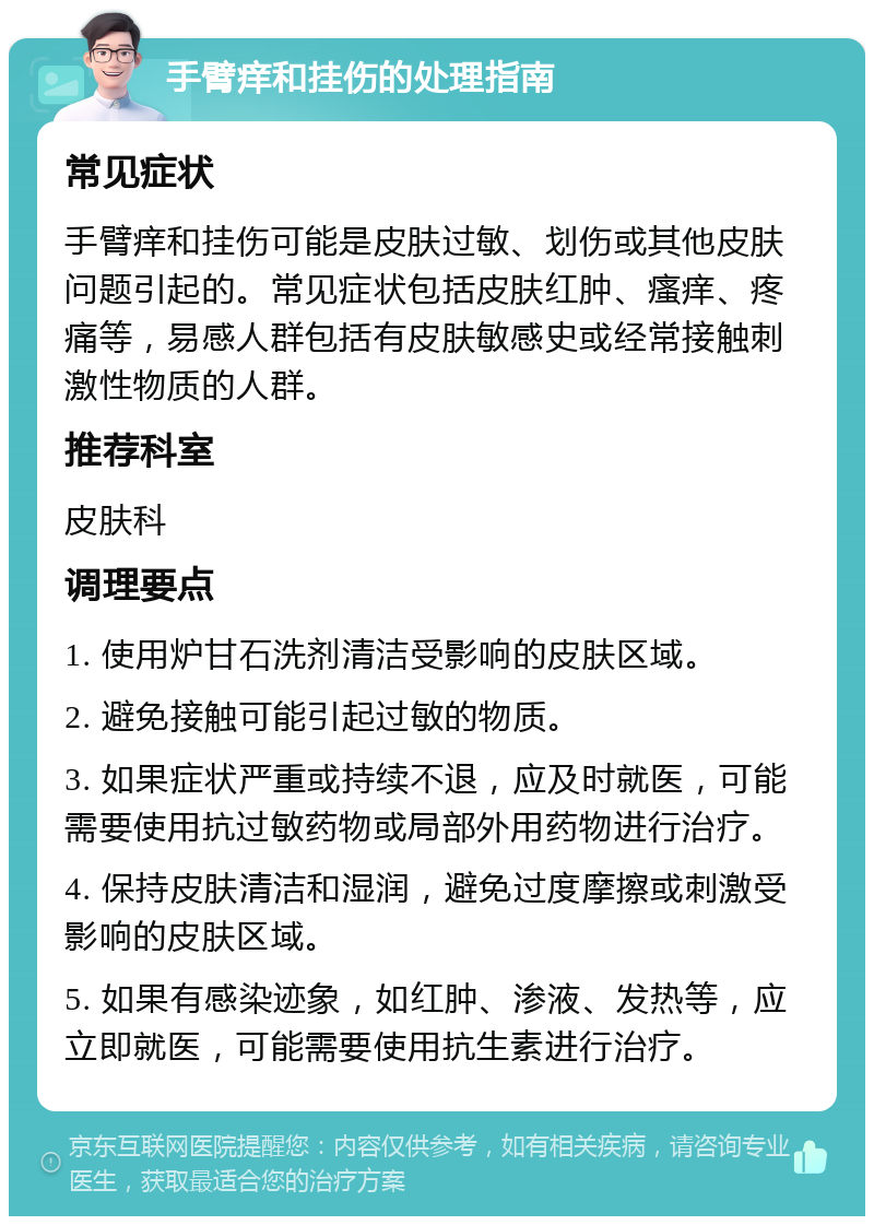 手臂痒和挂伤的处理指南 常见症状 手臂痒和挂伤可能是皮肤过敏、划伤或其他皮肤问题引起的。常见症状包括皮肤红肿、瘙痒、疼痛等，易感人群包括有皮肤敏感史或经常接触刺激性物质的人群。 推荐科室 皮肤科 调理要点 1. 使用炉甘石洗剂清洁受影响的皮肤区域。 2. 避免接触可能引起过敏的物质。 3. 如果症状严重或持续不退，应及时就医，可能需要使用抗过敏药物或局部外用药物进行治疗。 4. 保持皮肤清洁和湿润，避免过度摩擦或刺激受影响的皮肤区域。 5. 如果有感染迹象，如红肿、渗液、发热等，应立即就医，可能需要使用抗生素进行治疗。