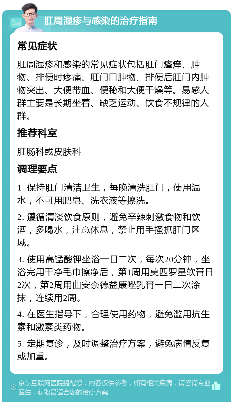 肛周湿疹与感染的治疗指南 常见症状 肛周湿疹和感染的常见症状包括肛门瘙痒、肿物、排便时疼痛、肛门口肿物、排便后肛门内肿物突出、大便带血、便秘和大便干燥等。易感人群主要是长期坐着、缺乏运动、饮食不规律的人群。 推荐科室 肛肠科或皮肤科 调理要点 1. 保持肛门清洁卫生，每晚清洗肛门，使用温水，不可用肥皂、洗衣液等擦洗。 2. 遵循清淡饮食原则，避免辛辣刺激食物和饮酒，多喝水，注意休息，禁止用手搔抓肛门区域。 3. 使用高锰酸钾坐浴一日二次，每次20分钟，坐浴完用干净毛巾擦净后，第1周用莫匹罗星软膏日2次，第2周用曲安奈德益康唑乳膏一日二次涂抹，连续用2周。 4. 在医生指导下，合理使用药物，避免滥用抗生素和激素类药物。 5. 定期复诊，及时调整治疗方案，避免病情反复或加重。