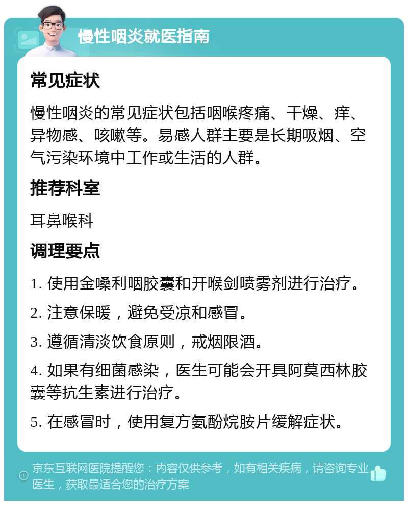 慢性咽炎就医指南 常见症状 慢性咽炎的常见症状包括咽喉疼痛、干燥、痒、异物感、咳嗽等。易感人群主要是长期吸烟、空气污染环境中工作或生活的人群。 推荐科室 耳鼻喉科 调理要点 1. 使用金嗓利咽胶囊和开喉剑喷雾剂进行治疗。 2. 注意保暖，避免受凉和感冒。 3. 遵循清淡饮食原则，戒烟限酒。 4. 如果有细菌感染，医生可能会开具阿莫西林胶囊等抗生素进行治疗。 5. 在感冒时，使用复方氨酚烷胺片缓解症状。