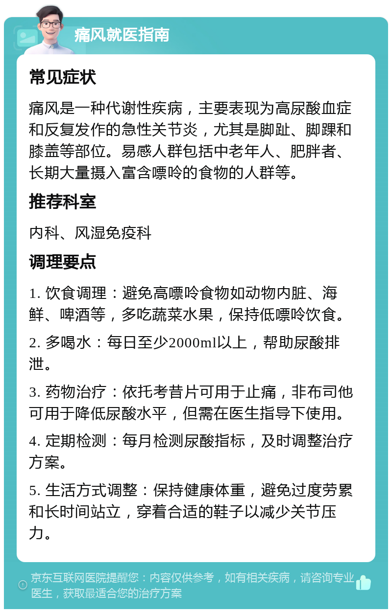 痛风就医指南 常见症状 痛风是一种代谢性疾病，主要表现为高尿酸血症和反复发作的急性关节炎，尤其是脚趾、脚踝和膝盖等部位。易感人群包括中老年人、肥胖者、长期大量摄入富含嘌呤的食物的人群等。 推荐科室 内科、风湿免疫科 调理要点 1. 饮食调理：避免高嘌呤食物如动物内脏、海鲜、啤酒等，多吃蔬菜水果，保持低嘌呤饮食。 2. 多喝水：每日至少2000ml以上，帮助尿酸排泄。 3. 药物治疗：依托考昔片可用于止痛，非布司他可用于降低尿酸水平，但需在医生指导下使用。 4. 定期检测：每月检测尿酸指标，及时调整治疗方案。 5. 生活方式调整：保持健康体重，避免过度劳累和长时间站立，穿着合适的鞋子以减少关节压力。