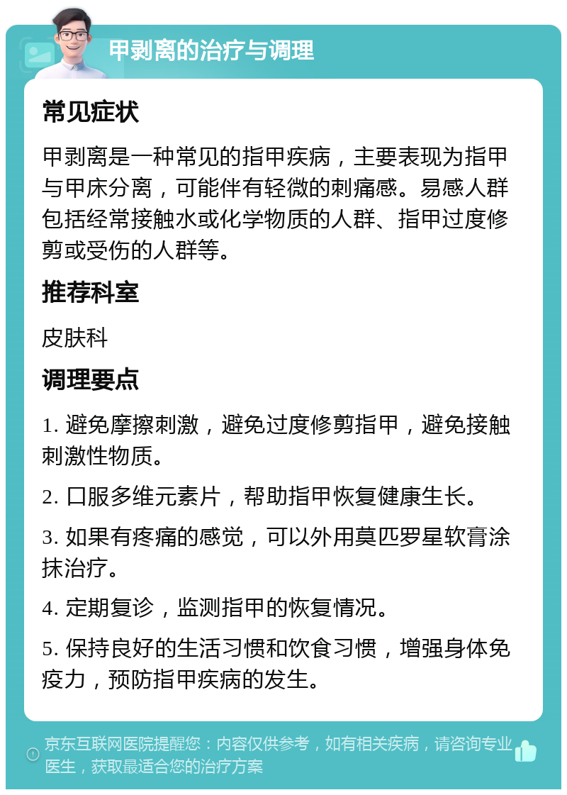 甲剥离的治疗与调理 常见症状 甲剥离是一种常见的指甲疾病，主要表现为指甲与甲床分离，可能伴有轻微的刺痛感。易感人群包括经常接触水或化学物质的人群、指甲过度修剪或受伤的人群等。 推荐科室 皮肤科 调理要点 1. 避免摩擦刺激，避免过度修剪指甲，避免接触刺激性物质。 2. 口服多维元素片，帮助指甲恢复健康生长。 3. 如果有疼痛的感觉，可以外用莫匹罗星软膏涂抹治疗。 4. 定期复诊，监测指甲的恢复情况。 5. 保持良好的生活习惯和饮食习惯，增强身体免疫力，预防指甲疾病的发生。