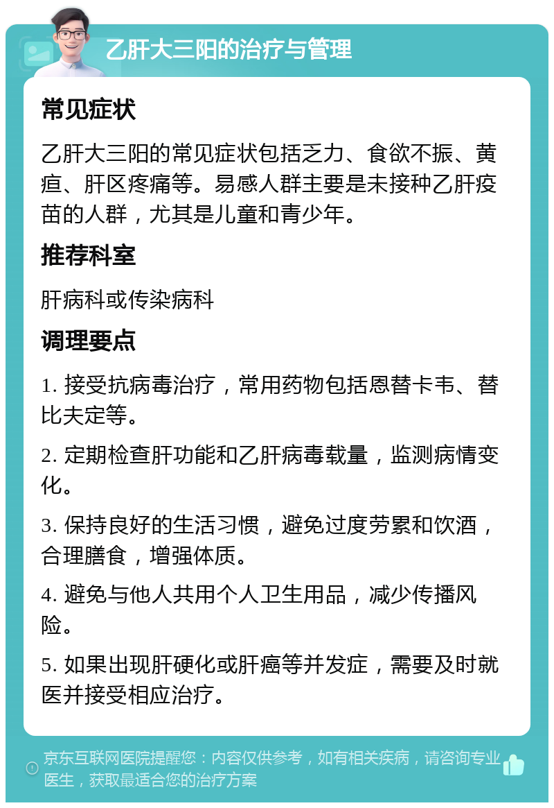 乙肝大三阳的治疗与管理 常见症状 乙肝大三阳的常见症状包括乏力、食欲不振、黄疸、肝区疼痛等。易感人群主要是未接种乙肝疫苗的人群，尤其是儿童和青少年。 推荐科室 肝病科或传染病科 调理要点 1. 接受抗病毒治疗，常用药物包括恩替卡韦、替比夫定等。 2. 定期检查肝功能和乙肝病毒载量，监测病情变化。 3. 保持良好的生活习惯，避免过度劳累和饮酒，合理膳食，增强体质。 4. 避免与他人共用个人卫生用品，减少传播风险。 5. 如果出现肝硬化或肝癌等并发症，需要及时就医并接受相应治疗。