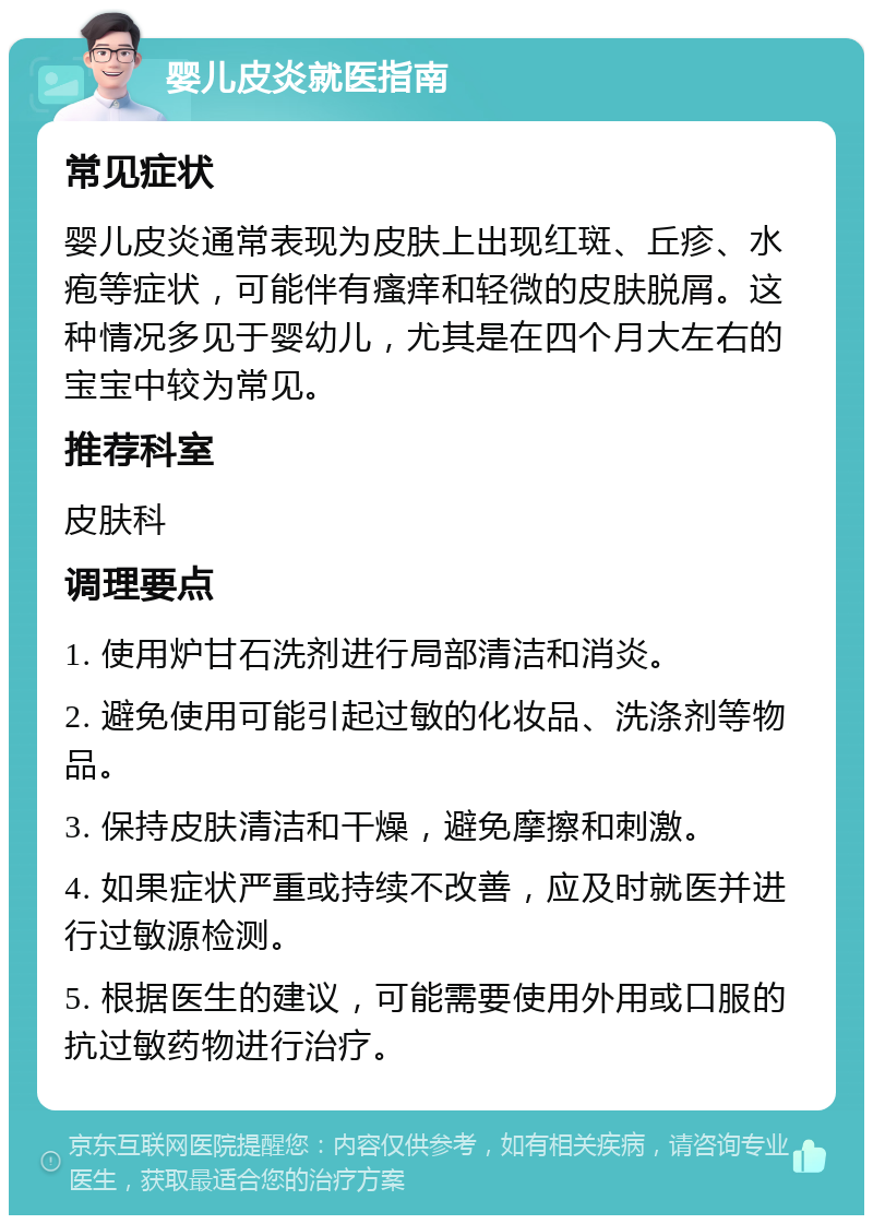 婴儿皮炎就医指南 常见症状 婴儿皮炎通常表现为皮肤上出现红斑、丘疹、水疱等症状，可能伴有瘙痒和轻微的皮肤脱屑。这种情况多见于婴幼儿，尤其是在四个月大左右的宝宝中较为常见。 推荐科室 皮肤科 调理要点 1. 使用炉甘石洗剂进行局部清洁和消炎。 2. 避免使用可能引起过敏的化妆品、洗涤剂等物品。 3. 保持皮肤清洁和干燥，避免摩擦和刺激。 4. 如果症状严重或持续不改善，应及时就医并进行过敏源检测。 5. 根据医生的建议，可能需要使用外用或口服的抗过敏药物进行治疗。