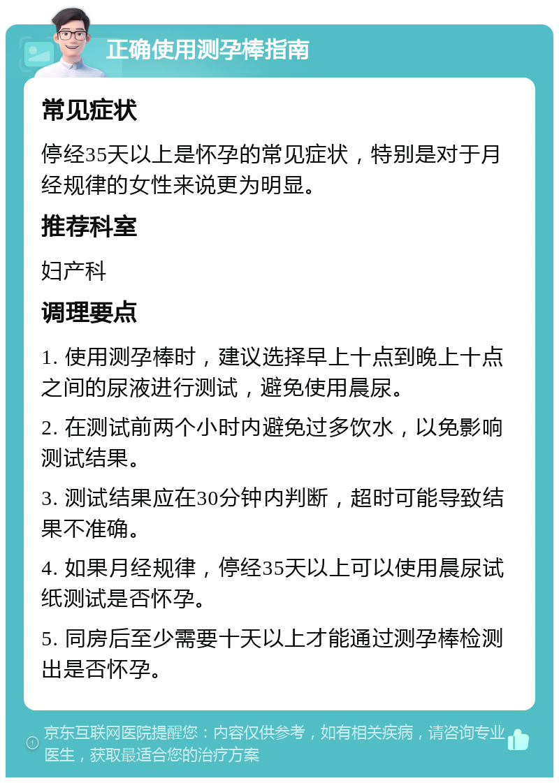 正确使用测孕棒指南 常见症状 停经35天以上是怀孕的常见症状，特别是对于月经规律的女性来说更为明显。 推荐科室 妇产科 调理要点 1. 使用测孕棒时，建议选择早上十点到晚上十点之间的尿液进行测试，避免使用晨尿。 2. 在测试前两个小时内避免过多饮水，以免影响测试结果。 3. 测试结果应在30分钟内判断，超时可能导致结果不准确。 4. 如果月经规律，停经35天以上可以使用晨尿试纸测试是否怀孕。 5. 同房后至少需要十天以上才能通过测孕棒检测出是否怀孕。