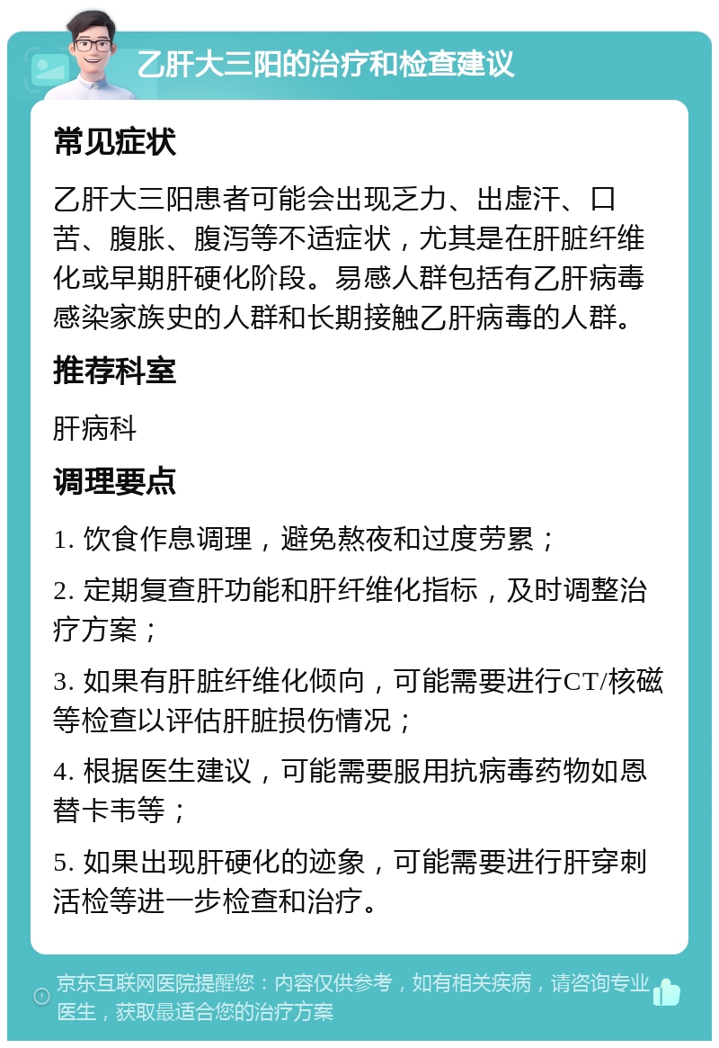 乙肝大三阳的治疗和检查建议 常见症状 乙肝大三阳患者可能会出现乏力、出虚汗、口苦、腹胀、腹泻等不适症状，尤其是在肝脏纤维化或早期肝硬化阶段。易感人群包括有乙肝病毒感染家族史的人群和长期接触乙肝病毒的人群。 推荐科室 肝病科 调理要点 1. 饮食作息调理，避免熬夜和过度劳累； 2. 定期复查肝功能和肝纤维化指标，及时调整治疗方案； 3. 如果有肝脏纤维化倾向，可能需要进行CT/核磁等检查以评估肝脏损伤情况； 4. 根据医生建议，可能需要服用抗病毒药物如恩替卡韦等； 5. 如果出现肝硬化的迹象，可能需要进行肝穿刺活检等进一步检查和治疗。