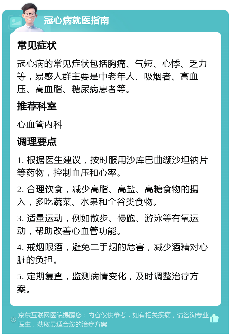 冠心病就医指南 常见症状 冠心病的常见症状包括胸痛、气短、心悸、乏力等，易感人群主要是中老年人、吸烟者、高血压、高血脂、糖尿病患者等。 推荐科室 心血管内科 调理要点 1. 根据医生建议，按时服用沙库巴曲缬沙坦钠片等药物，控制血压和心率。 2. 合理饮食，减少高脂、高盐、高糖食物的摄入，多吃蔬菜、水果和全谷类食物。 3. 适量运动，例如散步、慢跑、游泳等有氧运动，帮助改善心血管功能。 4. 戒烟限酒，避免二手烟的危害，减少酒精对心脏的负担。 5. 定期复查，监测病情变化，及时调整治疗方案。