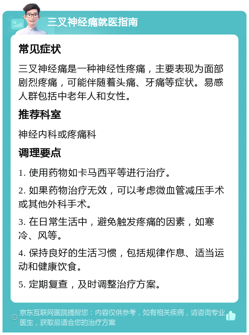 三叉神经痛就医指南 常见症状 三叉神经痛是一种神经性疼痛，主要表现为面部剧烈疼痛，可能伴随着头痛、牙痛等症状。易感人群包括中老年人和女性。 推荐科室 神经内科或疼痛科 调理要点 1. 使用药物如卡马西平等进行治疗。 2. 如果药物治疗无效，可以考虑微血管减压手术或其他外科手术。 3. 在日常生活中，避免触发疼痛的因素，如寒冷、风等。 4. 保持良好的生活习惯，包括规律作息、适当运动和健康饮食。 5. 定期复查，及时调整治疗方案。