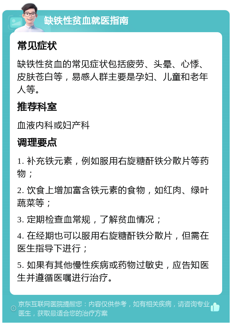 缺铁性贫血就医指南 常见症状 缺铁性贫血的常见症状包括疲劳、头晕、心悸、皮肤苍白等，易感人群主要是孕妇、儿童和老年人等。 推荐科室 血液内科或妇产科 调理要点 1. 补充铁元素，例如服用右旋糖酐铁分散片等药物； 2. 饮食上增加富含铁元素的食物，如红肉、绿叶蔬菜等； 3. 定期检查血常规，了解贫血情况； 4. 在经期也可以服用右旋糖酐铁分散片，但需在医生指导下进行； 5. 如果有其他慢性疾病或药物过敏史，应告知医生并遵循医嘱进行治疗。