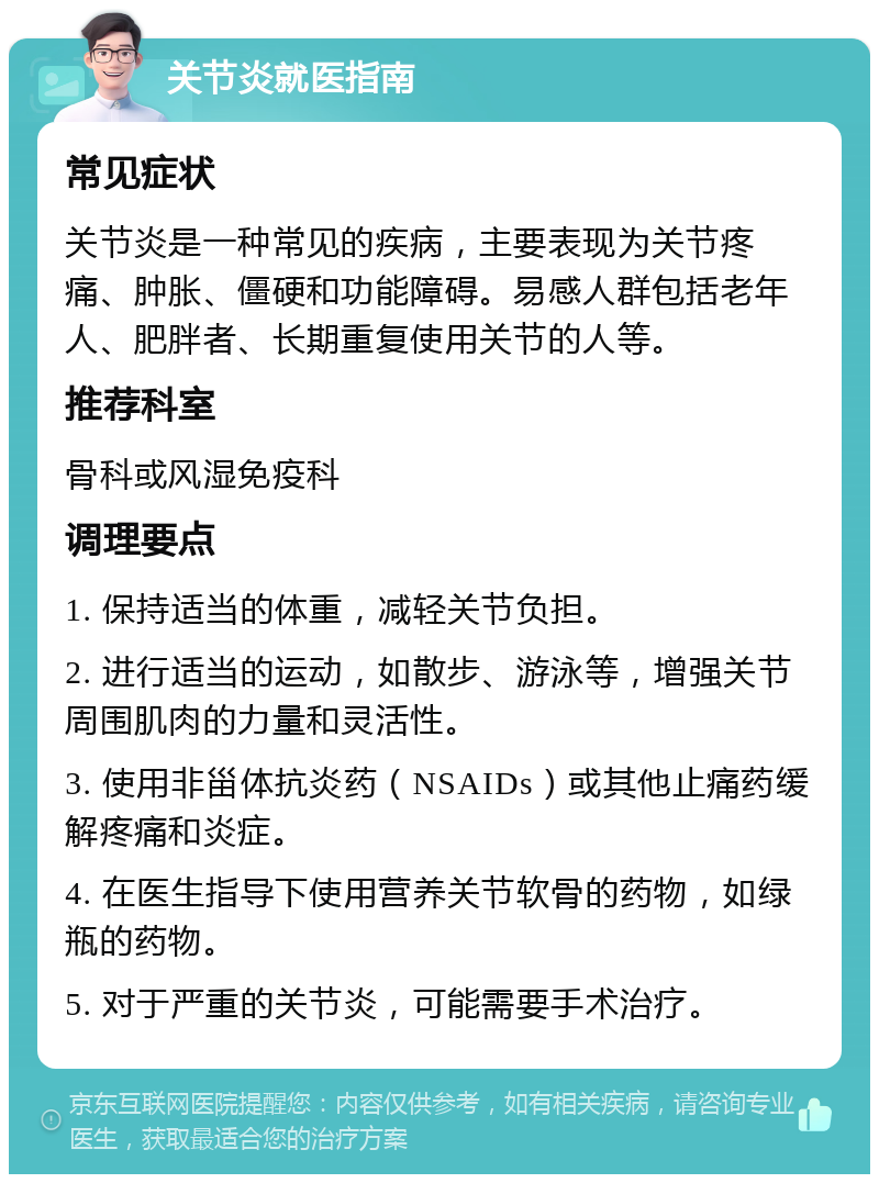 关节炎就医指南 常见症状 关节炎是一种常见的疾病，主要表现为关节疼痛、肿胀、僵硬和功能障碍。易感人群包括老年人、肥胖者、长期重复使用关节的人等。 推荐科室 骨科或风湿免疫科 调理要点 1. 保持适当的体重，减轻关节负担。 2. 进行适当的运动，如散步、游泳等，增强关节周围肌肉的力量和灵活性。 3. 使用非甾体抗炎药（NSAIDs）或其他止痛药缓解疼痛和炎症。 4. 在医生指导下使用营养关节软骨的药物，如绿瓶的药物。 5. 对于严重的关节炎，可能需要手术治疗。