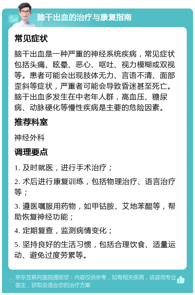 脑干出血的治疗与康复指南 常见症状 脑干出血是一种严重的神经系统疾病，常见症状包括头痛、眩晕、恶心、呕吐、视力模糊或双视等。患者可能会出现肢体无力、言语不清、面部歪斜等症状，严重者可能会导致昏迷甚至死亡。脑干出血多发生在中老年人群，高血压、糖尿病、动脉硬化等慢性疾病是主要的危险因素。 推荐科室 神经外科 调理要点 1. 及时就医，进行手术治疗； 2. 术后进行康复训练，包括物理治疗、语言治疗等； 3. 遵医嘱服用药物，如甲钴胺、艾地苯醌等，帮助恢复神经功能； 4. 定期复查，监测病情变化； 5. 坚持良好的生活习惯，包括合理饮食、适量运动、避免过度劳累等。